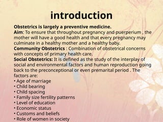 Obstetrics is largely a preventive medicine.
Aim: To ensure that throughout pregnancy and puerperium , the
mother will have a good health and that every pregnancy may
culminate in a healthy mother and a healthy baby.
Community Obstetrics : Combination of obstetrical concerns
with concepts of primary health care.
Social Obstetrics: It is defined as the study of the interplay of
social and environmental factors and human reproduction going
back to the preconceptional or even premarital period . The
factors are:
• Age of marriage
• Child bearing
• Child spacing
• Family size fertility patterns
• Level of education
• Economic status
• Customs and beliefs
• Role of women in society
introduction
 