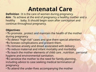Antenatal Care
Definition : It is the care of women during pregnancy.
Aim : To achieve at the end of pregnancy a healthy mother and a
healthy baby. It should begin soon after conception and
continue throughout pregnancy.
Objectives:
• To promote , protect and maintain the health of the mother
during pregnancy
• To detect “high risk” cases and give them special attention.
•To foresee complications and prevent them.
• To remove anxiety and dread associated with delivery.
• To reduce maternal and infant mortality and morbidity.
• To teach the mother elements of child care , nutrition , personal
hygiene and environmental sanitation.
•To sensitize the mother to the need for family planning ,
including advice to case seeking medical termination of
pregnancy
• To attend the under-fives accompanying the mother
 
