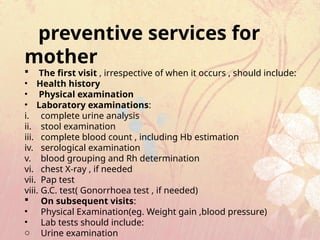preventive services for
mother
 The first visit , irrespective of when it occurs , should include:
• Health history
• Physical examination
• Laboratory examinations:
i. complete urine analysis
ii. stool examination
iii. complete blood count , including Hb estimation
iv. serological examination
v. blood grouping and Rh determination
vi. chest X-ray , if needed
vii. Pap test
viii. G.C. test( Gonorrhoea test , if needed)
 On subsequent visits:
• Physical Examination(eg. Weight gain ,blood pressure)
• Lab tests should include:
o Urine examination
 