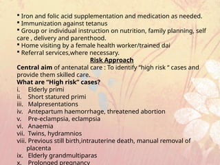  Iron and folic acid supplementation and medication as needed.
 Immunization against tetanus
 Group or individual instruction on nutrition, family planning, self
care , delivery and parenthood.
 Home visiting by a female health worker/trained dai
 Referral services,where necessary.
Risk Approach
Central aim of antenatal care : To identify “high risk “ cases and
provide them skilled care.
What are “High risk” cases?
i. Elderly primi
ii. Short statured primi
iii. Malpresentations
iv. Antepartum haemorrhage, threatened abortion
v. Pre-eclampsia, eclampsia
vi. Anaemia
vii. Twins, hydramnios
viii. Previous still birth,intrauterine death, manual removal of
placenta
ix. Elderly grandmultiparas
x. Prolonged pregnancy
 