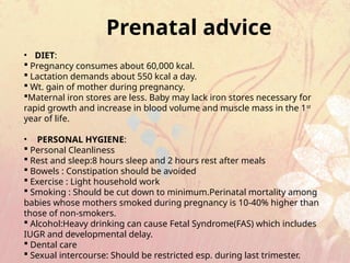 Prenatal advice
• DIET:
 Pregnancy consumes about 60,000 kcal.
 Lactation demands about 550 kcal a day.
 Wt. gain of mother during pregnancy.
Maternal iron stores are less. Baby may lack iron stores necessary for
rapid growth and increase in blood volume and muscle mass in the 1st
year of life.
• PERSONAL HYGIENE:
 Personal Cleanliness
 Rest and sleep:8 hours sleep and 2 hours rest after meals
 Bowels : Constipation should be avoided
 Exercise : Light household work
 Smoking : Should be cut down to minimum.Perinatal mortality among
babies whose mothers smoked during pregnancy is 10-40% higher than
those of non-smokers.
 Alcohol:Heavy drinking can cause Fetal Syndrome(FAS) which includes
IUGR and developmental delay.
 Dental care
 Sexual intercourse: Should be restricted esp. during last trimester.
 