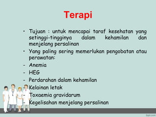 Terapi
• Tujuan : untuk mencapai taraf kesehatan yang
setinggi-tingginya dalam kehamilan dan
menjelang persalinan
• Yang paling sering memerlukan pengobatan atau
perawatan:
- Anemia
- HEG
- Perdarahan dalam kehamilan
- Kelainan letak
- Toxaemia gravidarum
- Kegelisahan menjelang persalinan
 
