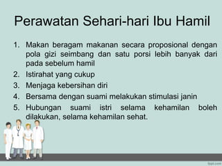 Perawatan Sehari-hari Ibu Hamil
1. Makan beragam makanan secara proposional dengan
pola gizi seimbang dan satu porsi lebih banyak dari
pada sebelum hamil
2. Istirahat yang cukup
3. Menjaga kebersihan diri
4. Bersama dengan suami melakukan stimulasi janin
5. Hubungan suami istri selama kehamilan boleh
dilakukan, selama kehamilan sehat.
 