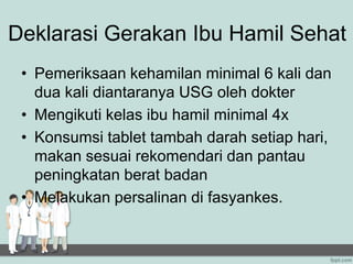 Deklarasi Gerakan Ibu Hamil Sehat
• Pemeriksaan kehamilan minimal 6 kali dan
dua kali diantaranya USG oleh dokter
• Mengikuti kelas ibu hamil minimal 4x
• Konsumsi tablet tambah darah setiap hari,
makan sesuai rekomendari dan pantau
peningkatan berat badan
• Melakukan persalinan di fasyankes.
 
