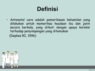 Definisi
• Antenatal care adalah pemeriksaan kehamilan yang
dilakukan untuk memeriksa keadaan ibu dan janin
secara berkala, yang diikuti dengan upaya koreksi
terhadap penyimpangan yang ditemukan
(Depkes RI, 1996)
 