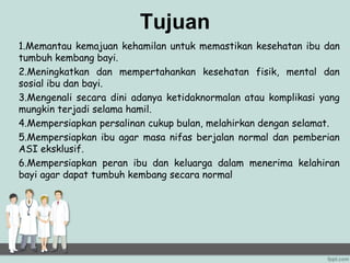Tujuan
1.Memantau kemajuan kehamilan untuk memastikan kesehatan ibu dan
tumbuh kembang bayi.
2.Meningkatkan dan mempertahankan kesehatan fisik, mental dan
sosial ibu dan bayi.
3.Mengenali secara dini adanya ketidaknormalan atau komplikasi yang
mungkin terjadi selama hamil.
4.Mempersiapkan persalinan cukup bulan, melahirkan dengan selamat.
5.Mempersiapkan ibu agar masa nifas berjalan normal dan pemberian
ASI eksklusif.
6.Mempersiapkan peran ibu dan keluarga dalam menerima kelahiran
bayi agar dapat tumbuh kembang secara normal
 