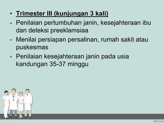 • Trimester III (kunjungan 3 kali)
- Penilaian pertumbuhan janin, kesejahteraan ibu
dan deteksi preeklamsiaa
- Menilai persiapan persalinan, rumah sakit atau
puskesmas
- Penilaian kesejahteraan janin pada usia
kandungan 35-37 minggu
 