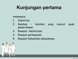 Kunjungan pertama
Anamnesis
1. Identitas
2. Keluhan – keluhan yang muncul pada
pemeriksaan
3. Riwayat menstruasi
4. Riwayat perkawinan
5. Riwayat kehamilan sebelumnya
 