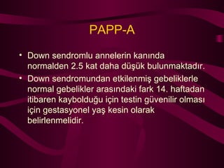 PAPP-A Down sendromlu annelerin kanında normalden 2.5 kat daha düşük bulunmaktadır. Down sendromundan etkilenmiş gebeliklerle normal gebelikler arasındaki fark 14. haftadan itibaren kaybolduğu için testin güvenilir olması için gestasyonel yaş kesin olarak belirlenmelidir. 