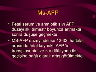 Ms-AFP Fetal serum ve amniotik sıvı AFP düzeyi ilk  trimestr boyunca artmakta sonra düşüşe geçmekte MS-AFP düzeyinde ise 12-32. haftalar arasında fetal kaynaklı AFP ‘in transplasental ve zar difüzyonu ile geçişine bağlı olarak artış görülmekte  
