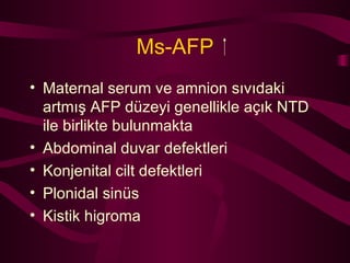 Ms-AFP Maternal serum ve amnion sıvıdaki artmış AFP düzeyi genellikle açık NTD ile birlikte bulunmakta Abdominal duvar defektleri Konjenital cilt defektleri Plonidal sinüs Kistik higroma 