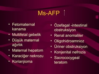 Ms-AFP   Fetomaternal kanama Multifetal gebelik Düşük maternal ağırlık Maternal hepatom Karaciğer nekrozu Korianjioma Özefagal -intestinal obstruksiyon Renal anomaliler Oligohidroamnioz Üriner obstruksiyon Konjenital nefrozis Sacrococygeal teratom 