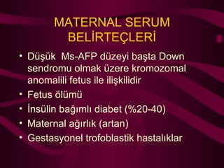 MATERNAL SERUM BELİRTEÇLERİ Düşük  Ms-AFP düzeyi başta Down sendromu olmak üzere kromozomal anomalili fetus ile ilişkilidir Fetus ölümü İnsülin bağımlı diabet (%20-40) Maternal ağırlık (artan) Gestasyonel trofoblastik hastalıklar 