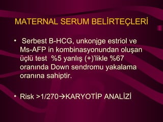 Serbest B-HCG, unkonjge estriol ve Ms-AFP in kombinasyonundan oluşan üçlü test  %5 yanlış (+)’likle %67 oranında Down sendromu yakalama oranına sahiptir. Risk >1/270  KARYOTİP ANALİZİ MATERNAL SERUM BELİRTEÇLERİ 