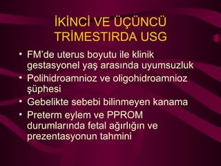İKİNCİ VE ÜÇÜNCÜ TRİMESTIRDA USG FM’de uterus boyutu ile klinik gestasyonel yaş arasında uyumsuzluk Polihidroamnioz ve oligohidroamnioz şüphesi Gebelikte sebebi bilinmeyen kanama  Preterm eylem ve PPROM durumlarında fetal ağırlığın ve prezentasyonun tahmini   