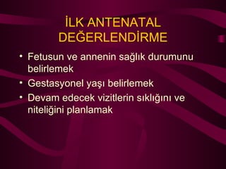 İLK ANTENATAL DEĞERLENDİRME Fetusun ve annenin sağlık durumunu belirlemek Gestasyonel yaşı belirlemek Devam edecek vizitlerin sıklığını ve niteliğini planlamak 