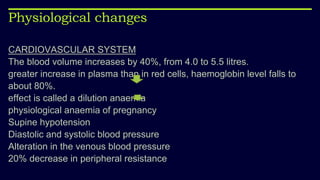 Physiological changes
CARDIOVASCULAR SYSTEM
The blood volume increases by 40%, from 4.0 to 5.5 litres.
greater increase in plasma than in red cells, haemoglobin level falls to
about 80%.
effect is called a dilution anaemia
physiological anaemia of pregnancy
Supine hypotension
Diastolic and systolic blood pressure
Alteration in the venous blood pressure
20% decrease in peripheral resistance
 