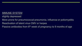 IMMUNE SYSTEM
slightly depressed
More prone for pneumococcal pneumonia, influenza or poliomyelitis
Reactivation of latent virus CMV or herpes
Passive antibodies from 6th week of pregnancy to 9 months of age
 
