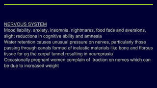 NERVOUS SYSTEM
Mood liability, anxiety, insomnia, nightmares, food fads and aversions,
slight reductions in cognitive ability and amnesia
Water retention causes unusual pressure on nerves, particularly those
passing through canals formed of inelastic materials like bone and fibrous
tissue for eg the carpal tunnel resulting in neuropraxia
Occasionally pregnant women complain of traction on nerves which can
be due to increased weight
 