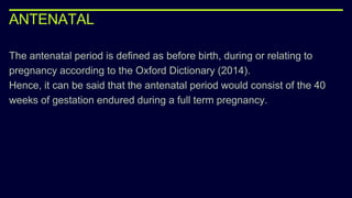 ANTENATAL
The antenatal period is defined as before birth, during or relating to
pregnancy according to the Oxford Dictionary (2014).
Hence, it can be said that the antenatal period would consist of the 40
weeks of gestation endured during a full term pregnancy.
 