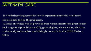 ANTENATAL CARE
is a holistic package provided for an expectant mother by healthcare
professionals during the pregnancy.
A series of services will be provided from various healthcare practitioners
such as general practitioners (GP), gynecologists, obstetricians, midwives
and also physiotherapists specializing in women’s health (NHS Choices,
2013).
 