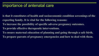 importance of antenatal care
is that it constitutes of health and socioeconomic condition screenings of the
expecting family. It is vital for the following reasons:
To increase the possibility of specific adverse pregnancy outcomes.
To provide effective therapeutic interventions.
To ensure maternal education of planning and going through a safe birth.
To prepare parents of pregnancy emergencies and how to deal with them.
 