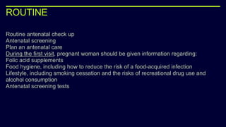 ROUTINE
Routine antenatal check up
Antenatal screening
Plan an antenatal care
During the first visit, pregnant woman should be given information regarding:
Folic acid supplements
Food hygiene, including how to reduce the risk of a food-acquired infection
Lifestyle, including smoking cessation and the risks of recreational drug use and
alcohol consumption
Antenatal screening tests
 