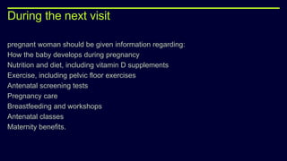 During the next visit
pregnant woman should be given information regarding:
How the baby develops during pregnancy
Nutrition and diet, including vitamin D supplements
Exercise, including pelvic floor exercises
Antenatal screening tests
Pregnancy care
Breastfeeding and workshops
Antenatal classes
Maternity benefits.
 