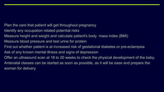 Plan the care that patient will get throughout pregnancy
Identify any occupation related potential risks
Measure height and weight and calculate patient's body mass index (BMI)
Measure blood pressure and test urine for protein
Find out whether patient is at increased risk of gestational diabetes or pre-eclampsia
Ask of any known mental illness and signs of depression
Offer an ultrasound scan at 18 to 20 weeks to check the physical development of the baby.
Antenatal classes can be started as soon as possible, as it will be ease and prepare the
woman for delivery
 