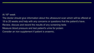 At 16th week
The doctor should give information about the ultrasound scan which will be offered at
18 to 20 weeks and help with any concerns or questions that the patient's have.
Review, discuss and record the results of any screening tests
Measure blood pressure and test patient's urine for protein
Consider an iron supplement if patient is anaemic.
 
