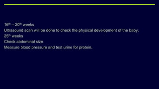 16th – 20th weeks
Ultrasound scan will be done to check the physical development of the baby.
25th weeks
Check abdominal size
Measure blood pressure and test urine for protein.
 