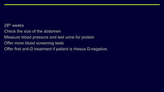 28th weeks
Check the size of the abdomen
Measure blood pressure and test urine for protein
Offer more blood screening tests
Offer first anti-D treatment if patient is rhesus D-negative.
 