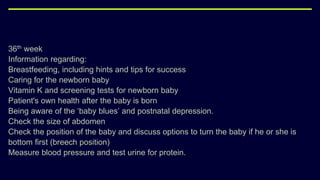 36th week
Information regarding:
Breastfeeding, including hints and tips for success
Caring for the newborn baby
Vitamin K and screening tests for newborn baby
Patient's own health after the baby is born
Being aware of the ‘baby blues’ and postnatal depression.
Check the size of abdomen
Check the position of the baby and discuss options to turn the baby if he or she is
bottom first (breech position)
Measure blood pressure and test urine for protein.
 