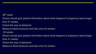 38th week
Doctor should give patient information about what happens if pregnancy lasts longer
than 41 weeks.
Check the size of abdomen
Measure blood pressure and test urine for protein.
40 weeks
Doctor should give patient information about what happens if pregnancy lasts longer
than 41 weeks.
Check the size of abdomen
Measure blood pressure and test urine for protein.
 
