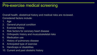 Pre-exercise medical screening
Overall health, obstetrical history and medical risks are reviewed.
Considered factors include:
1. Age
2. General physical condition
3. Exercise history
4. Risk factors for coronary heart disease
5. Orthopedic history and musculoskeletal risks
6. Medication use
7. History of pulmonary disease
8. Anticipated type of exercise
9. Handicaps or disabilities
10. Current and past obstetric history
 