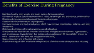 Benefits of Exercise During Pregnancy
Maintain healthy body weight and avoid excess fat accumulation
Maintain or improve cardiovascular fitness, muscular strength and endurance, and flexibility
Decreased musculoskeletal complaints such as back pain
Decreased minor discomforts of pregnancy
Improved posture and body mechanics, which may improve coordination, balance, and body
awareness
Reinforced principles of breath awareness and relaxation
Prevention and treatment of problems associated with gestational diabetes, hypertension,
and preeclampsia (hypertension due to (cause being placenta) 20 weeks later, protein in
urine , eclampsia - with seizures (magnesium sulphate)
Stress reduction and enhanced self-image
Possible easing of labor with fewer complications of delivery and faster postnatal recovery
 