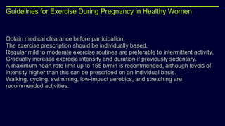 Guidelines for Exercise During Pregnancy in Healthy Women
Obtain medical clearance before participation.
The exercise prescription should be individually based.
Regular mild to moderate exercise routines are preferable to intermittent activity.
Gradually increase exercise intensity and duration if previously sedentary.
A maximum heart rate limit up to 155 b/min is recommended, although levels of
intensity higher than this can be prescribed on an individual basis.
Walking, cycling, swimming, low-impact aerobics, and stretching are
recommended activities.
 