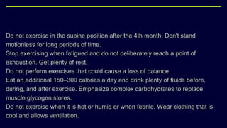 Do not exercise in the supine position after the 4th month. Don't stand
motionless for long periods of time.
Stop exercising when fatigued and do not deliberately reach a point of
exhaustion. Get plenty of rest.
Do not perform exercises that could cause a loss of balance.
Eat an additional 150–300 calories a day and drink plenty of fluids before,
during, and after exercise. Emphasize complex carbohydrates to replace
muscle glycogen stores.
Do not exercise when it is hot or humid or when febrile. Wear clothing that is
cool and allows ventilation.
 