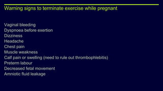 Warning signs to terminate exercise while pregnant
Vaginal bleeding
Dyspnoea before exertion
Dizziness
Headache
Chest pain
Muscle weakness
Calf pain or swelling (need to rule out thrombophlebitis)
Preterm labour
Decreased fetal movement
Amniotic fluid leakage
 