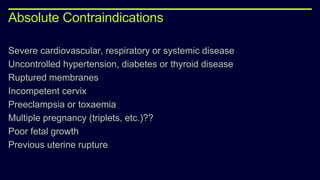 Absolute Contraindications
Severe cardiovascular, respiratory or systemic disease
Uncontrolled hypertension, diabetes or thyroid disease
Ruptured membranes
Incompetent cervix
Preeclampsia or toxaemia
Multiple pregnancy (triplets, etc.)??
Poor fetal growth
Previous uterine rupture
 