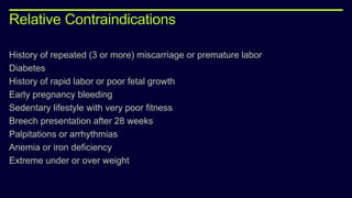 Relative Contraindications
History of repeated (3 or more) miscarriage or premature labor
Diabetes
History of rapid labor or poor fetal growth
Early pregnancy bleeding
Sedentary lifestyle with very poor fitness
Breech presentation after 28 weeks
Palpitations or arrhythmias
Anemia or iron deficiency
Extreme under or over weight
 