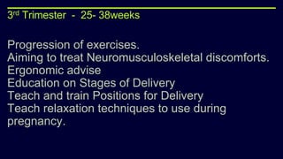 3rd Trimester - 25- 38weeks
Progression of exercises.
Aiming to treat Neuromusculoskeletal discomforts.
Ergonomic advise
Education on Stages of Delivery
Teach and train Positions for Delivery
Teach relaxation techniques to use during
pregnancy.
 