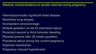 Absolute contraindications to aerobic exercise during pregnancy
Haemodynamically significant heart disease
Restrictive lung disease
Incompetent cervix/cerclage
Multiple gestation at risk for premature labour
Persistent second or third trimester bleeding
Placenta praevia after 26 weeks gestation
Premature labour during the current pregnancy
Ruptured membranes
Pregnancy induced hypertension
 