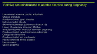 Relative contraindications to aerobic exercise during pregnancy
Unevaluated maternal cardiac arrhythmia
Chronic bronchitis
Poorly controlled type I diabetes
Extreme morbid obesity
Extreme underweight (body mass index <12)
History of extremely sedentary lifestyle
Intrauterine growth restriction in current pregnancy
Poorly controlled hypertension/pre-eclampsia
Orthopaedic limitations
Poorly controlled seizure disorder
Poorly controlled thyroid disease
Heavy smoker
Severe anaemia
 