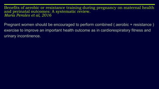 Pregnant women should be encouraged to perform combined ( aerobic + resistance )
exercise to improve an important health outcome as in cardiorespiratory fitness and
urinary incontinence.
Benefits of aerobic or resistance training during pregnancy on maternal health
and perinatal outcomes: A systematic review.
Maria Perales et al, 2016
 