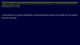 Effects of aerobic exercise training on maternal and neonatal outcome: a randomized controlled trial on
pregnant women in Iran
Zahra ghodsi et al , 2014
Exercising on a bicycle ergometer during pregnancy seems to be safe for the mother
and the neonate
 