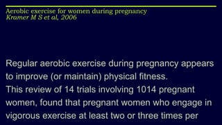 Aerobic exercise for women during pregnancy
Kramer M S et al, 2006
Regular aerobic exercise during pregnancy appears
to improve (or maintain) physical fitness.
This review of 14 trials involving 1014 pregnant
women, found that pregnant women who engage in
vigorous exercise at least two or three times per
 