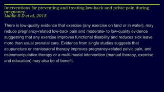 Interventions for preventing and treating low-back and pelvic pain during
pregnancy.
Liddle S D et al, 2015
There is low-quality evidence that exercise (any exercise on land or in water), may
reduce pregnancy-related low-back pain and moderate- to low-quality evidence
suggesting that any exercise improves functional disability and reduces sick leave
more than usual prenatal care. Evidence from single studies suggests that
acupuncture or craniosacral therapy improves pregnancy-related pelvic pain, and
osteomanipulative therapy or a multi-modal intervention (manual therapy, exercise
and education) may also be of benefit.
 