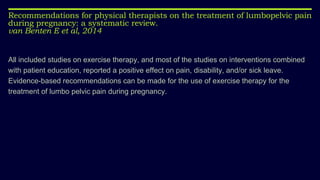 Recommendations for physical therapists on the treatment of lumbopelvic pain
during pregnancy: a systematic review.
van Benten E et al, 2014
All included studies on exercise therapy, and most of the studies on interventions combined
with patient education, reported a positive effect on pain, disability, and/or sick leave.
Evidence-based recommendations can be made for the use of exercise therapy for the
treatment of lumbo pelvic pain during pregnancy.
 