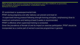 Effect of pelvic floor muscle training during pregnancy and after childbirth on prevention
and treatment of urinary incontinence: a systematic review.
Morkved S et al,2014
22 randomised or quasiexperimental trials
PFMT during pregnancy and after delivery can prevent and treat UI.
A supervised training protocol following strength-training principles, emphasising close to
maximum contractions and lasting at least 8 weeks is recommended.
PFMT is effective when supervised training is conducted.
Given the prevalence of female UI and its impact on exercise participation, PFMT should be
incorporated as a routine part of women's exercise programmes in general.
 